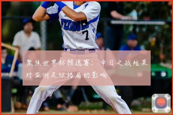 聚焦世界杯预选赛:中日之战结果对亚洲足坛格局的影响