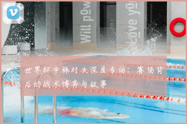 世界杯中韩对决深度专访:赛场背后的战术博弈与故事