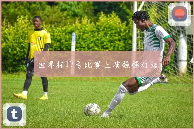 世界杯17号比赛上演强强对话
