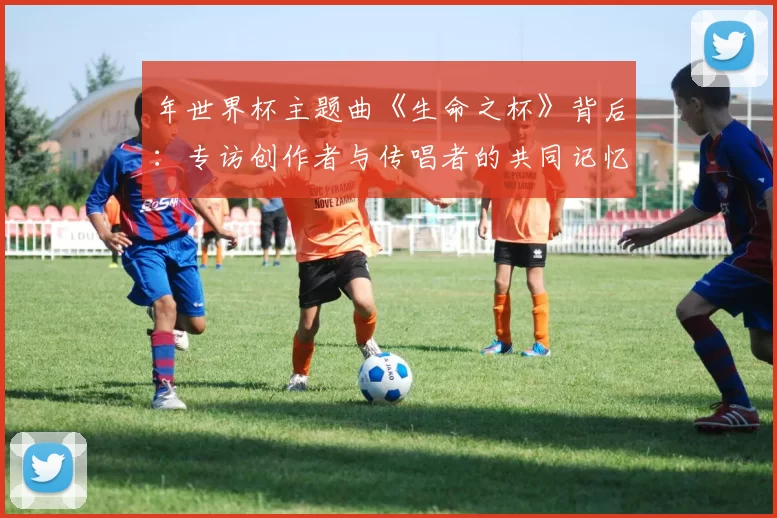 年世界杯主题曲《生命之杯》背后：专访创作者与传唱者的共同记忆