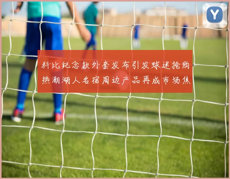 科比纪念款外套发布引发球迷抢购热潮湖人名宿周边产品再成市场焦点