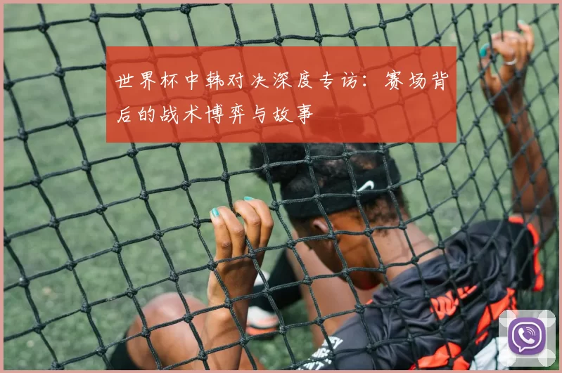 世界杯中韩对决深度专访:赛场背后的战术博弈与故事