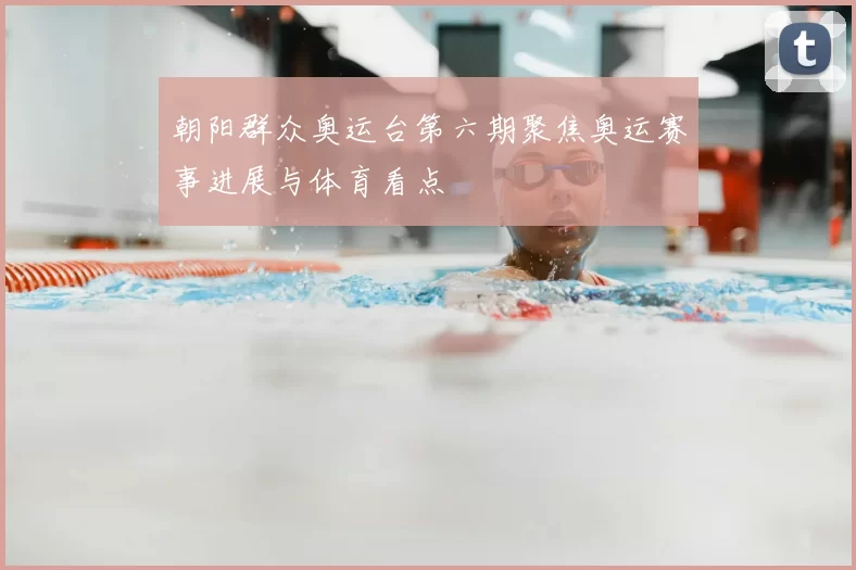 朝阳群众奥运台第六期聚焦奥运赛事进展与体育看点