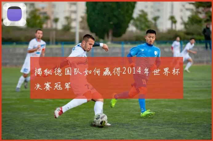 揭秘德国队如何赢得2014年世界杯决赛冠军