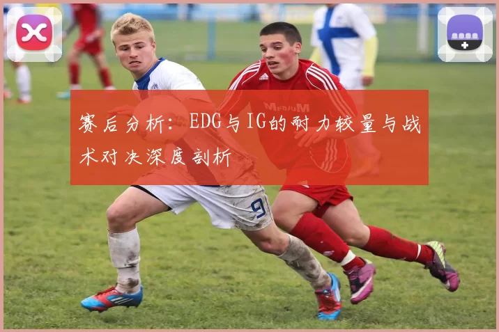 赛后分析:EDG与IG的耐力较量与战术对决深度剖析