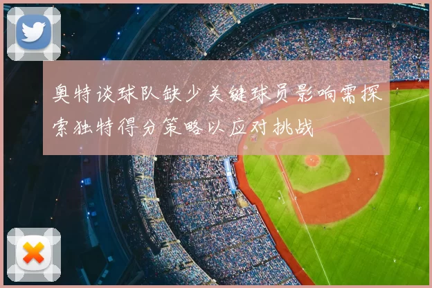 奥特谈球队缺少关键球员影响需探索独特得分策略以应对挑战