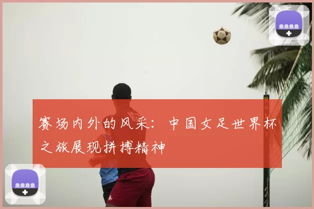 赛场内外的风采：中国女足世界杯之旅展现拼搏精神