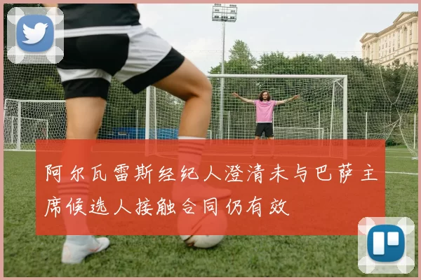 阿尔瓦雷斯经纪人澄清未与巴萨主席候选人接触合同仍有效