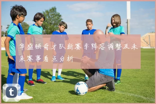 华盛顿奇才队新赛季阵容调整及未来赛事看点分析