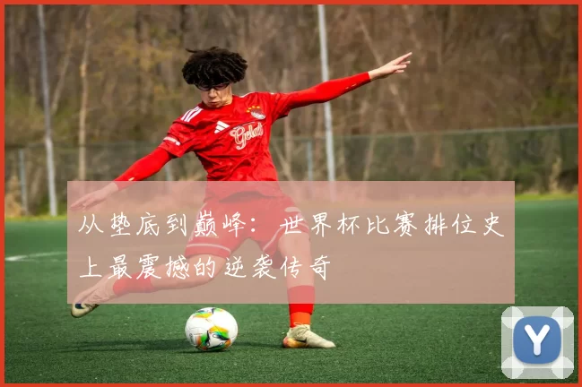 从垫底到巅峰：世界杯比赛排位史上最震撼的逆袭传奇