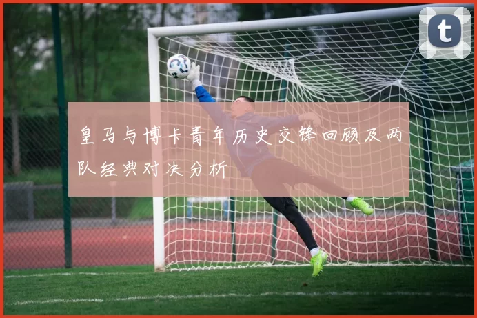 皇马与博卡青年历史交锋回顾及两队经典对决分析