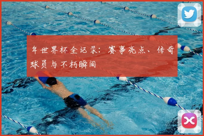 年世界杯全记录:赛事亮点、传奇球员与不朽瞬间