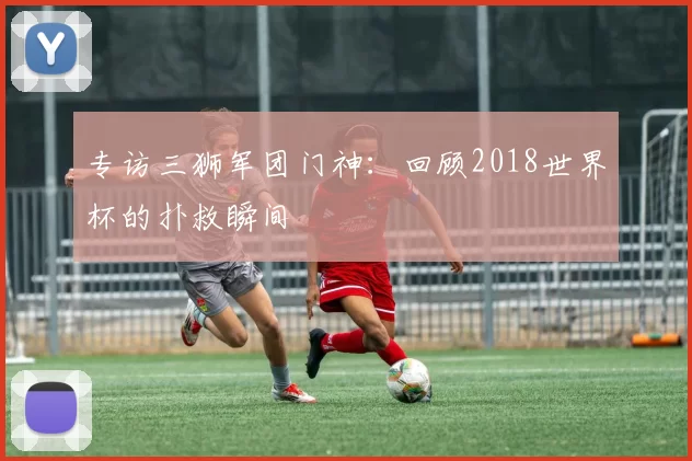 专访三狮军团门神:回顾2018世界杯的扑救瞬间
