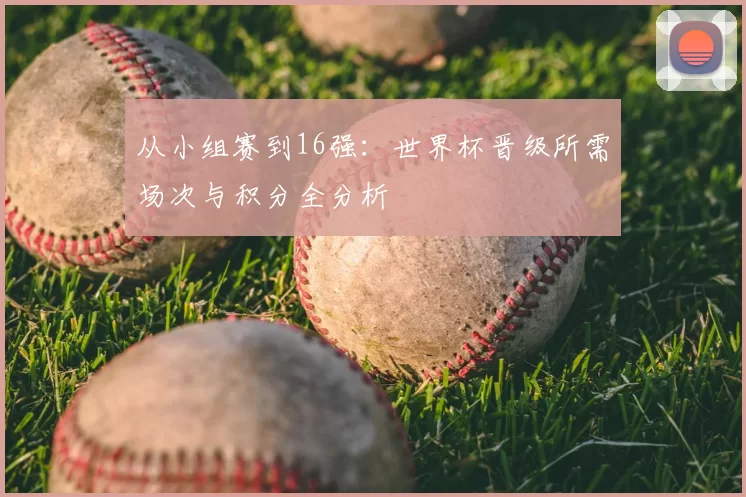 从小组赛到16强：世界杯晋级所需场次与积分全分析