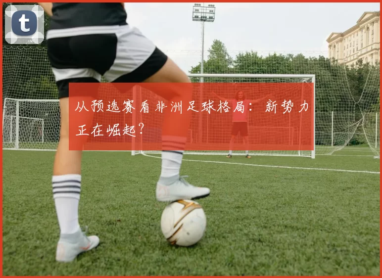 从预选赛看非洲足球格局:新势力正在崛起?