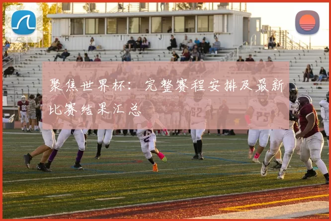聚焦世界杯：完整赛程安排及最新比赛结果汇总