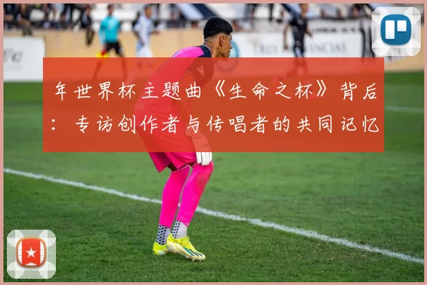 年世界杯主题曲《生命之杯》背后:专访创作者与传唱者的共同记忆
