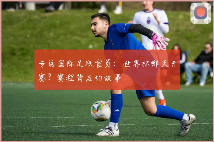 专访国际足联官员:世界杯哪天开赛?赛程背后的故事