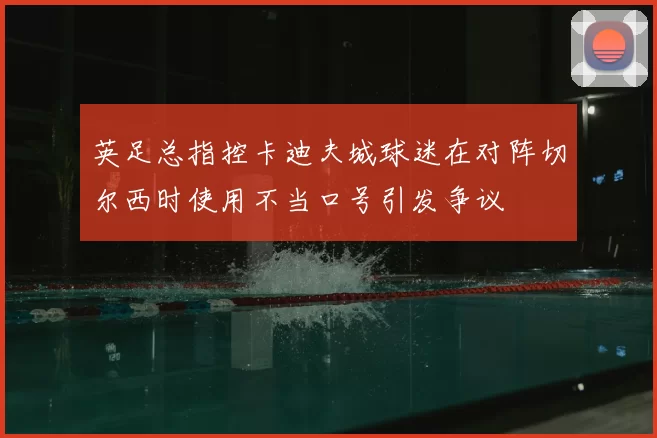 英足总指控卡迪夫城球迷在对阵切尔西时使用不当口号引发争议