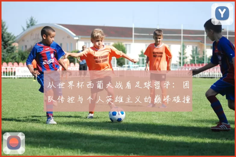 从世界杯西葡大战看足球哲学：团队传控与个人英雄主义的巅峰碰撞
