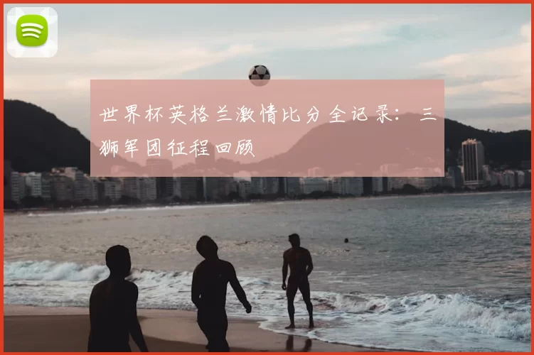 世界杯英格兰激情比分全记录:三狮军团征程回顾