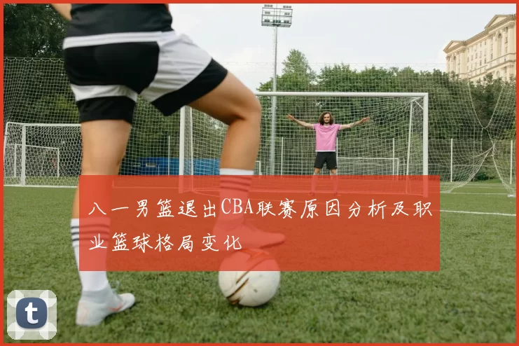 八一男篮退出CBA联赛原因分析及职业篮球格局变化