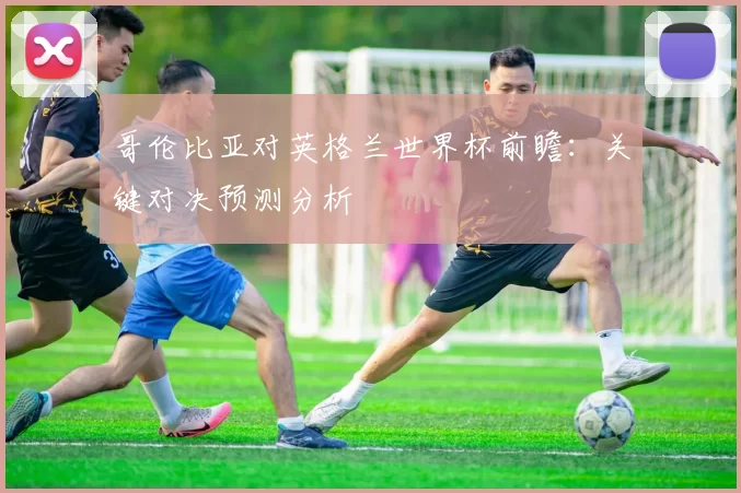哥伦比亚对英格兰世界杯前瞻:关键对决预测分析