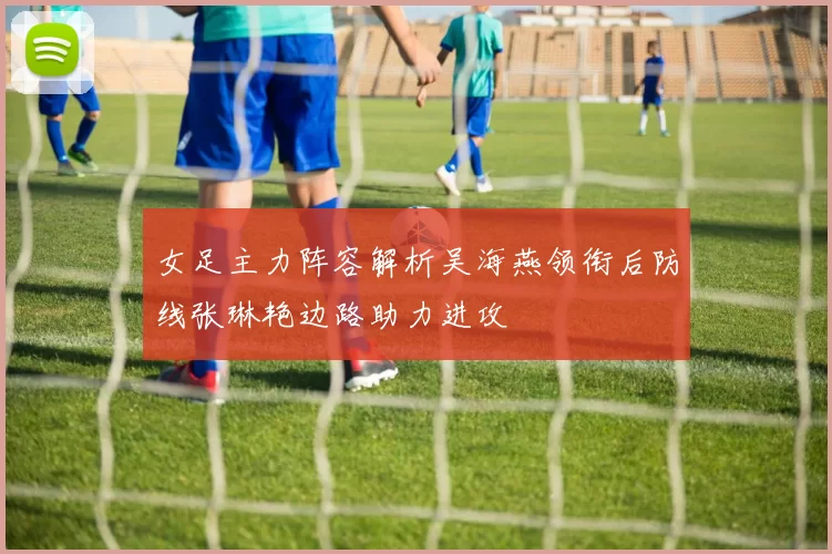 女足主力阵容解析吴海燕领衔后防线张琳艳边路助力进攻