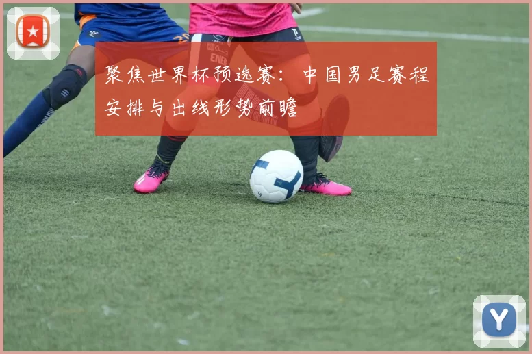 聚焦世界杯预选赛:中国男足赛程安排与出线形势前瞻