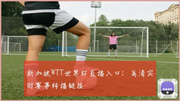 新加坡WTT世界杯直播入口:高清实时赛事转播链接
