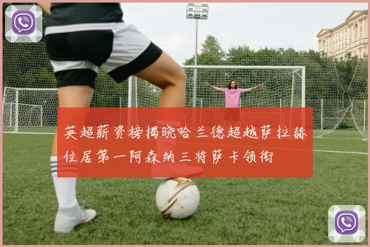 英超薪资榜揭晓哈兰德超越萨拉赫位居第一阿森纳三将萨卡领衔