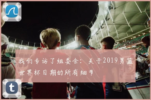 我们专访了组委会：关于2019男篮世界杯日期的所有细节