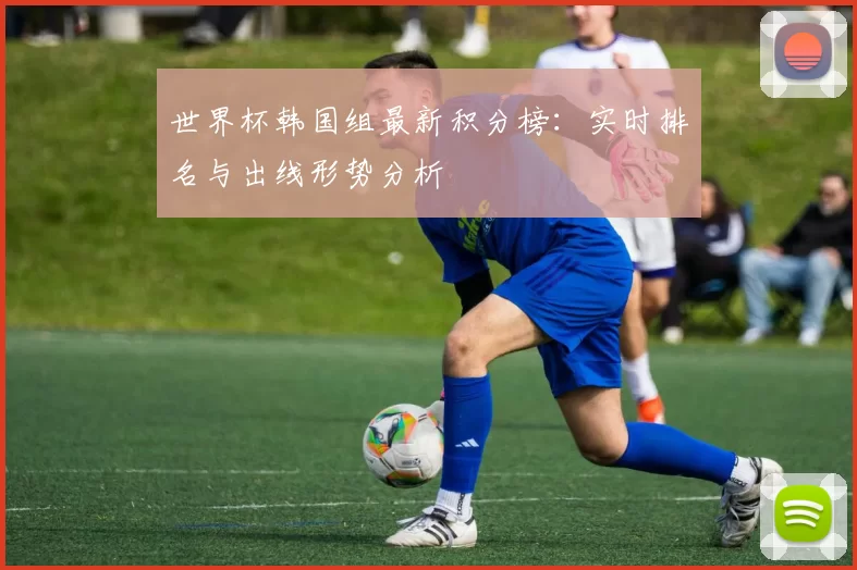 世界杯韩国组最新积分榜：实时排名与出线形势分析