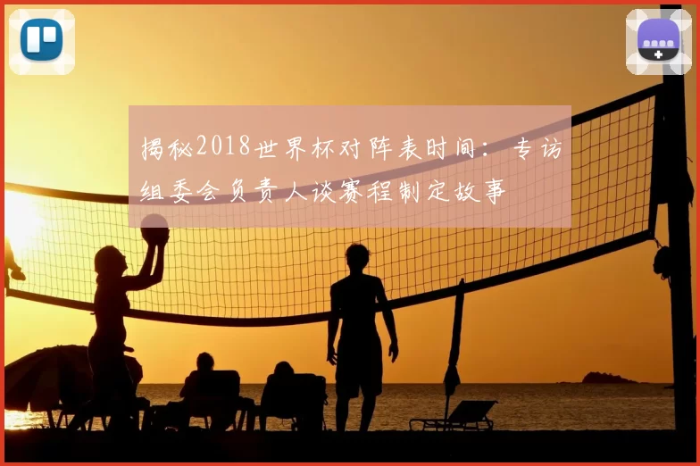 揭秘2018世界杯对阵表时间：专访组委会负责人谈赛程制定故事