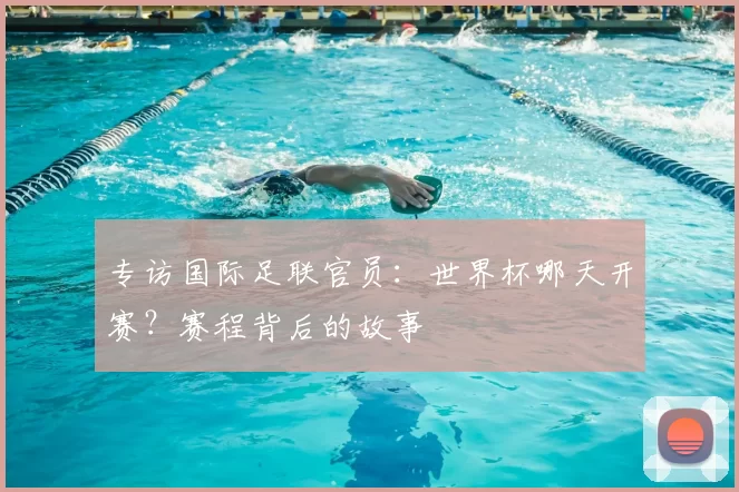专访国际足联官员:世界杯哪天开赛?赛程背后的故事