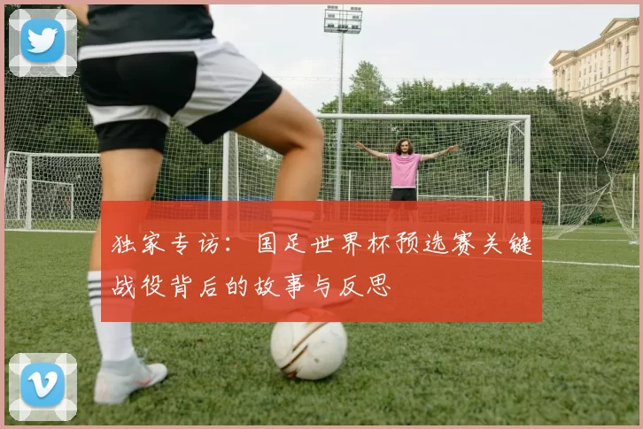独家专访:国足世界杯预选赛关键战役背后的故事与反思