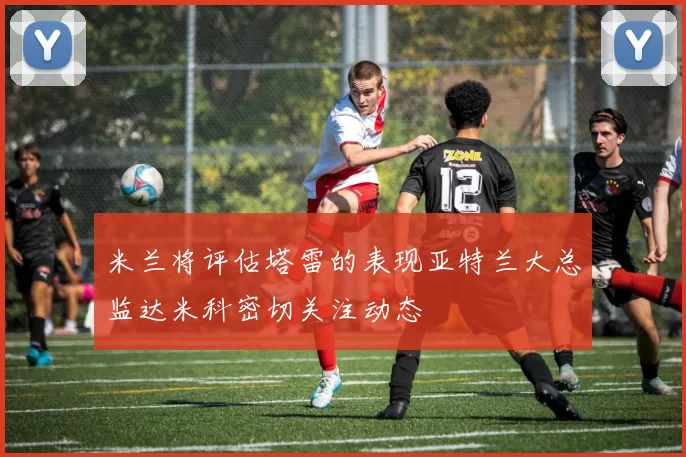 米兰将评估塔雷的表现亚特兰大总监达米科密切关注动态