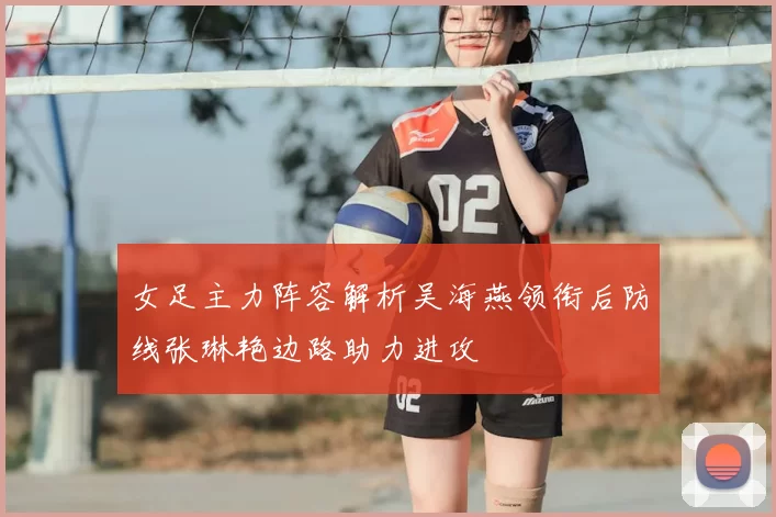 女足主力阵容解析吴海燕领衔后防线张琳艳边路助力进攻