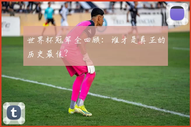 世界杯冠军全回顾:谁才是真正的历史最佳?