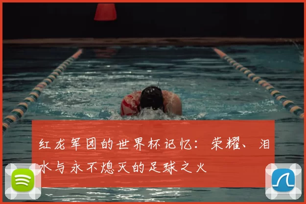 红龙军团的世界杯记忆：荣耀、泪水与永不熄灭的足球之火