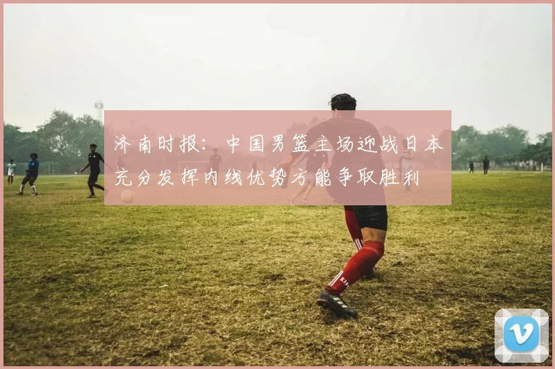 济南时报：中国男篮主场迎战日本充分发挥内线优势方能争取胜利