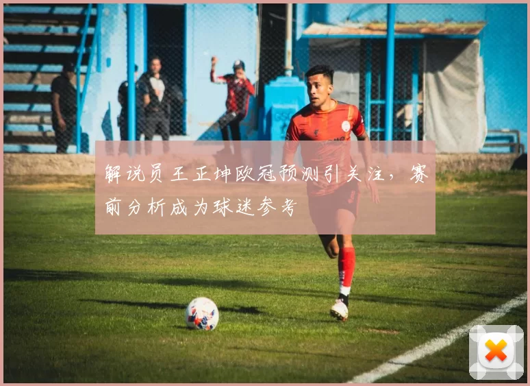 解说员王正坤欧冠预测引关注，赛前分析成为球迷参考