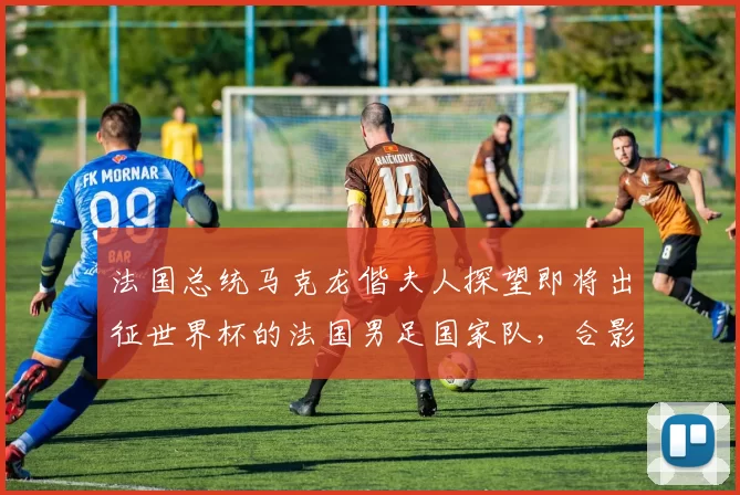 法国总统马克龙偕夫人探望即将出征世界杯的法国男足国家队，合影时一把将姆巴佩拉到身边“更显眼的位置”