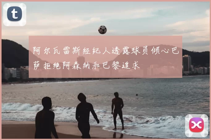 阿尔瓦雷斯经纪人透露球员倾心巴萨拒绝阿森纳和巴黎追求