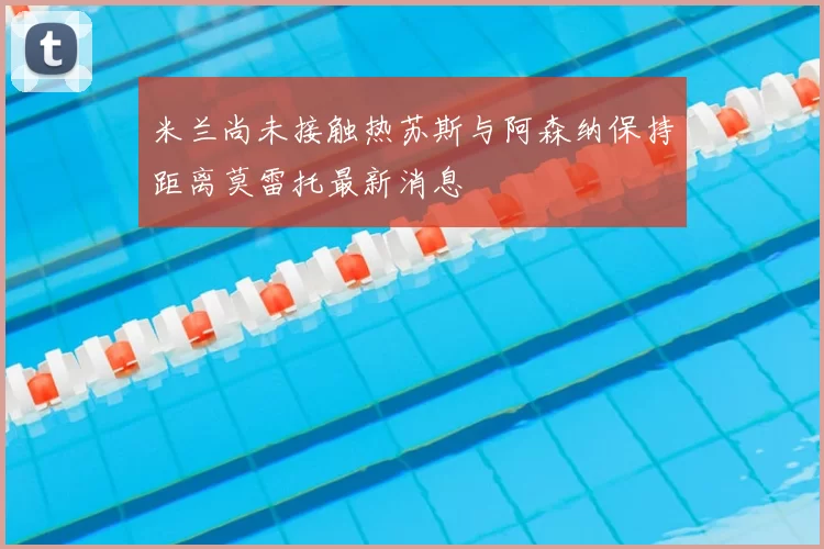 米兰尚未接触热苏斯与阿森纳保持距离莫雷托最新消息