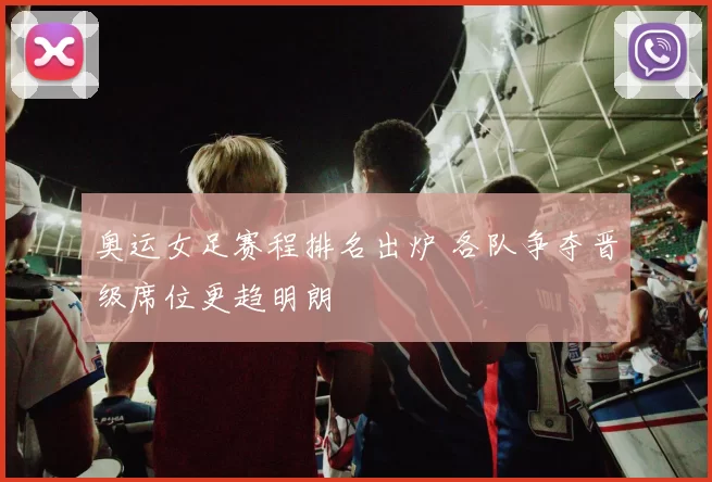 奥运女足赛程排名出炉 各队争夺晋级席位更趋明朗