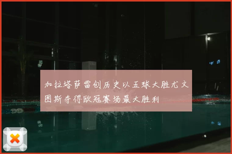 加拉塔萨雷创历史以五球大胜尤文图斯夺得欧冠赛场最大胜利