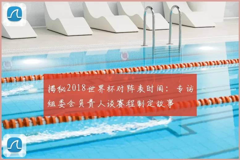 揭秘2018世界杯对阵表时间：专访组委会负责人谈赛程制定故事