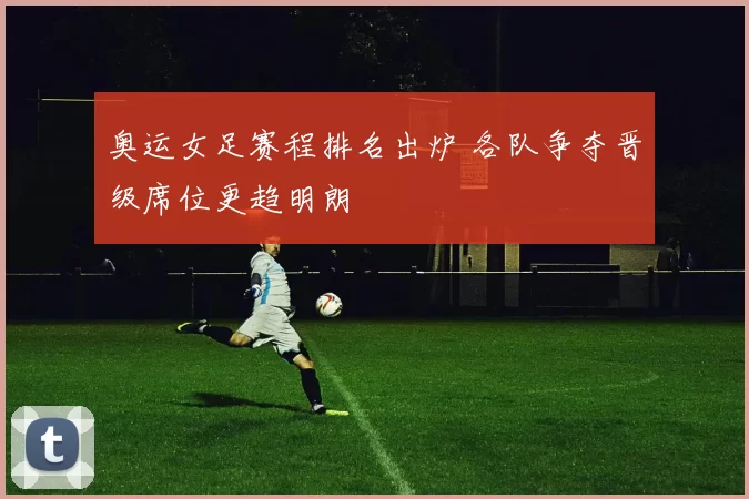 奥运女足赛程排名出炉 各队争夺晋级席位更趋明朗