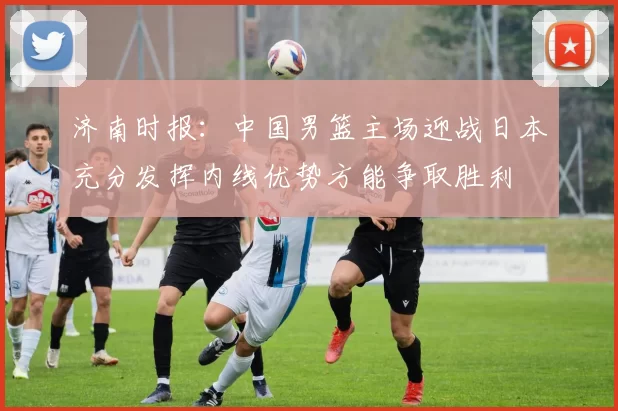 济南时报:中国男篮主场迎战日本充分发挥内线优势方能争取胜利